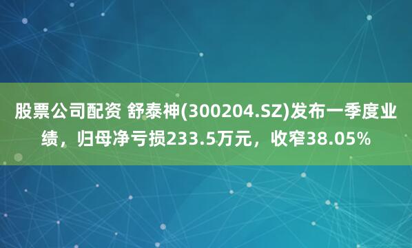 股票公司配资 舒泰神(300204.SZ)发布一季度业绩，归母净亏损233.5万元，收窄38.05%