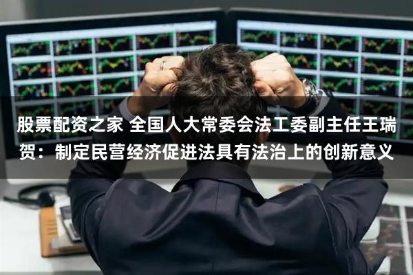 股票配资之家 全国人大常委会法工委副主任王瑞贺：制定民营经济促进法具有法治上的创新意义