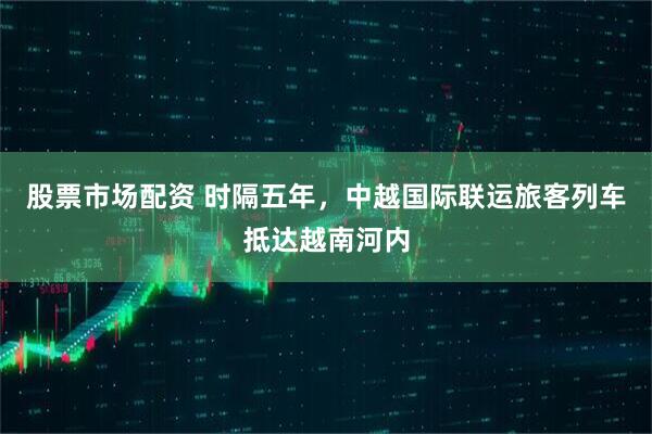 股票市场配资 时隔五年，中越国际联运旅客列车抵达越南河内