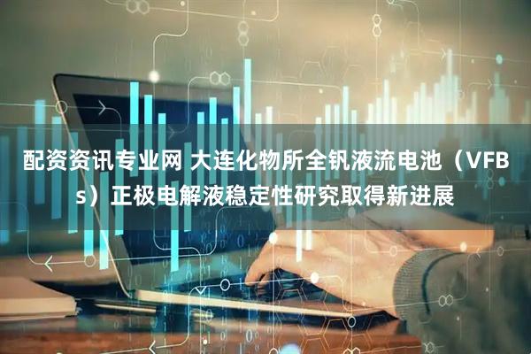 配资资讯专业网 大连化物所全钒液流电池（VFBs）正极电解液稳定性研究取得新进展