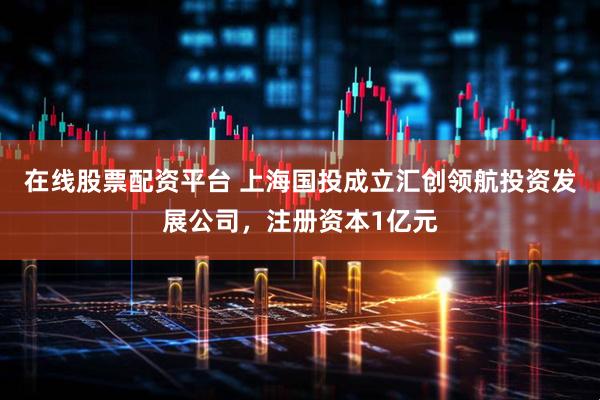 在线股票配资平台 上海国投成立汇创领航投资发展公司，注册资本1亿元