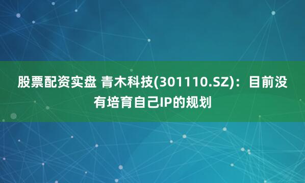股票配资实盘 青木科技(301110.SZ)：目前没有培育自己IP的规划