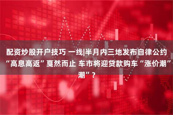 配资炒股开户技巧 一线|半月内三地发布自律公约、“高息高返”戛然而止 车市将迎贷款购车“涨价潮”？