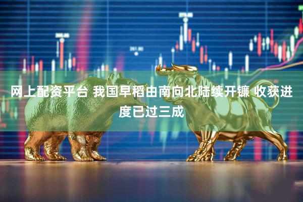 网上配资平台 我国早稻由南向北陆续开镰 收获进度已过三成