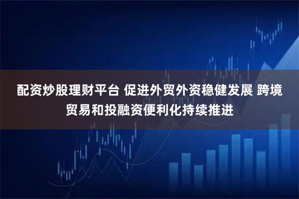 配资炒股理财平台 促进外贸外资稳健发展 跨境贸易和投融资便利化持续推进