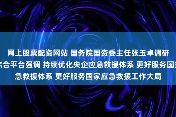 网上股票配资网站 国务院国资委主任张玉卓调研中央企业应急救援综合平台强调 持续优化央企应急救援体系 更好服务国家应急救援工作大局