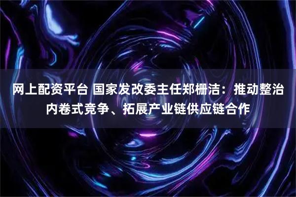 网上配资平台 国家发改委主任郑栅洁：推动整治内卷式竞争、拓展产业链供应链合作