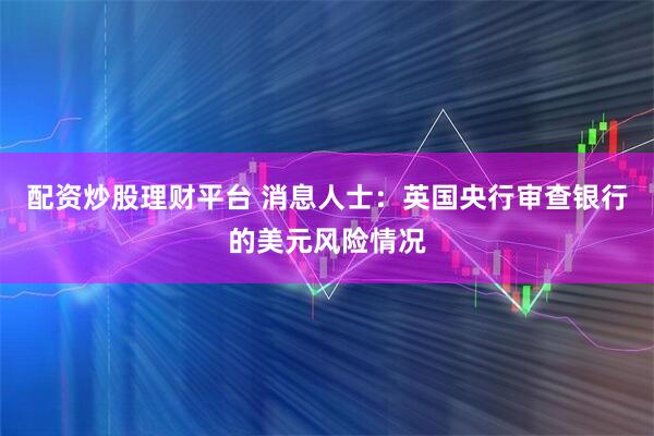 配资炒股理财平台 消息人士：英国央行审查银行的美元风险情况