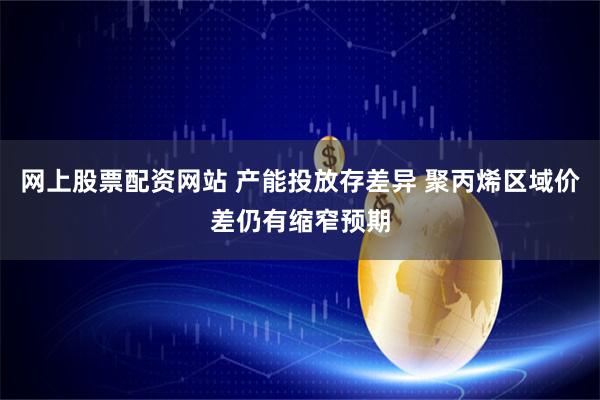 网上股票配资网站 产能投放存差异 聚丙烯区域价差仍有缩窄预期