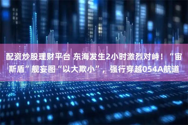 配资炒股理财平台 东海发生2小时激烈对峙！“宙斯盾”舰妄图“以大欺小”，强行穿越054A航道