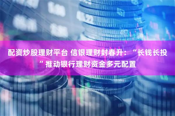 配资炒股理财平台 信银理财封春升：“长钱长投”推动银行理财资金多元配置