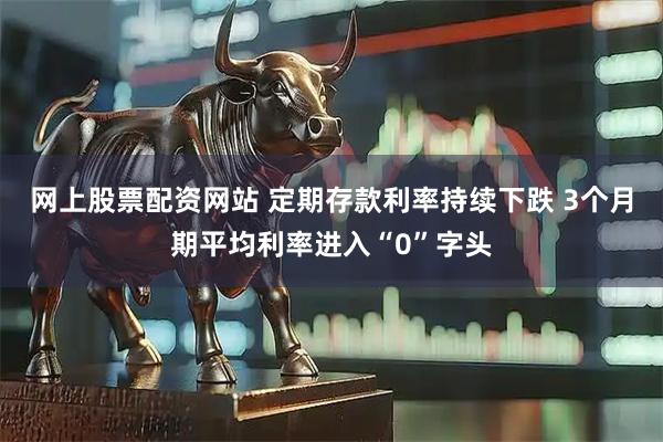 网上股票配资网站 定期存款利率持续下跌 3个月期平均利率进入“0”字头