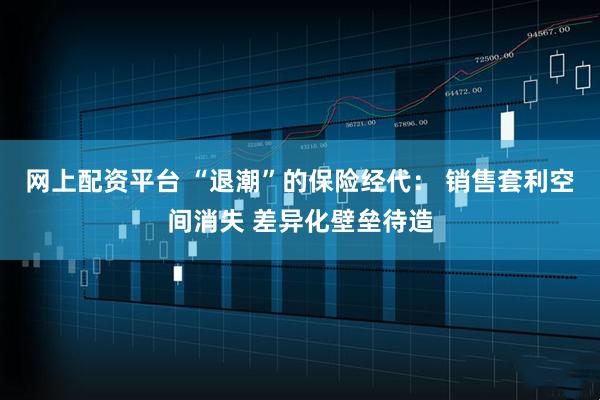 网上配资平台 “退潮”的保险经代： 销售套利空间消失 差异化壁垒待造
