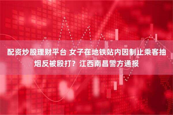 配资炒股理财平台 女子在地铁站内因制止乘客抽烟反被殴打？江西南昌警方通报