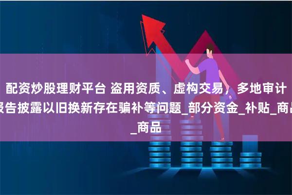 配资炒股理财平台 盗用资质、虚构交易，多地审计报告披露以旧换新存在骗补等问题_部分资金_补贴_商品