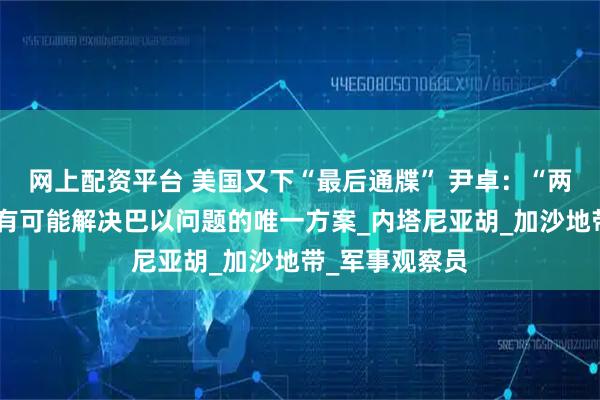 网上配资平台 美国又下“最后通牒” 尹卓：“两国方案”才是有可能解决巴以问题的唯一方案_内塔尼亚胡_加沙地带_军事观察员