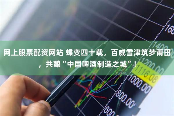 网上股票配资网站 蝶变四十载，百威雪津筑梦莆田，共酿“中国啤酒制造之城”！