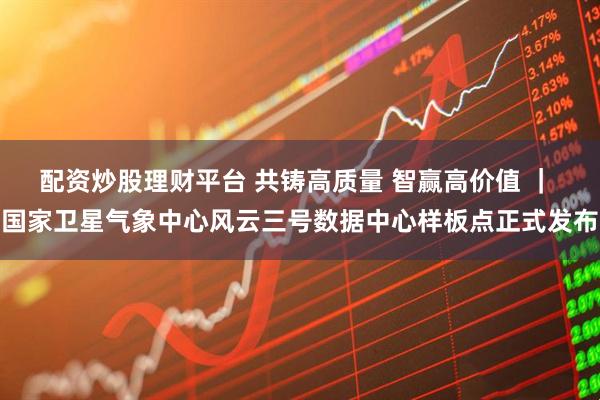 配资炒股理财平台 共铸高质量 智赢高价值 ｜ 国家卫星气象中心风云三号数据中心样板点正式发布