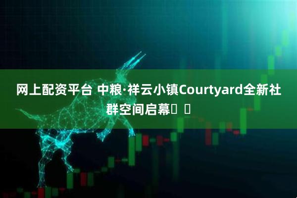 网上配资平台 中粮·祥云小镇Courtyard全新社群空间启幕​​