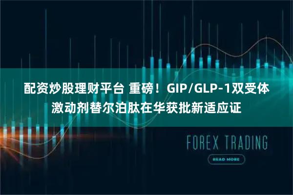 配资炒股理财平台 重磅！GIP/GLP-1双受体激动剂替尔泊肽在华获批新适应证