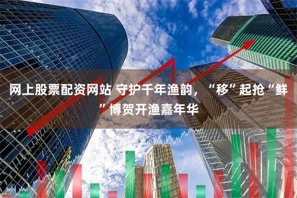 网上股票配资网站 守护千年渔韵，“移”起抢“鲜”博贺开渔嘉年华
