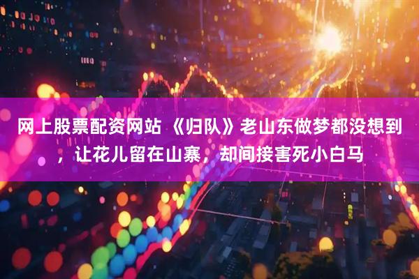 网上股票配资网站 《归队》老山东做梦都没想到，让花儿留在山寨，却间接害死小白马
