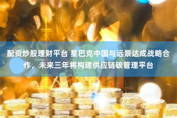 配资炒股理财平台 星巴克中国与远景达成战略合作，未来三年将构建供应链碳管理平台