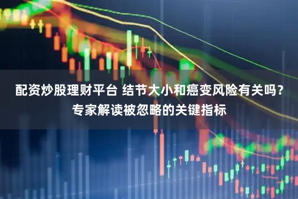 配资炒股理财平台 结节大小和癌变风险有关吗？专家解读被忽略的关键指标