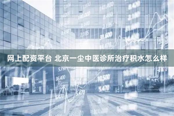 网上配资平台 北京一尘中医诊所治疗积水怎么样