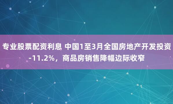 专业股票配资利息 中国1至3月全国房地产开发投资-11.2%，商品房销售降幅边际收窄