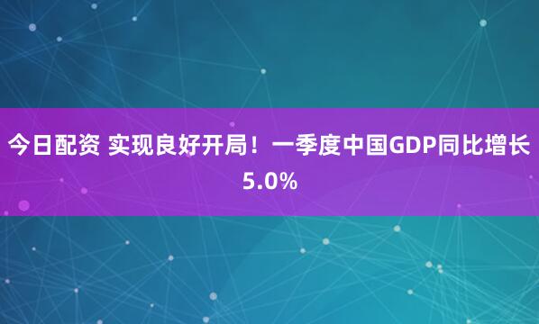 今日配资 实现良好开局！一季度中国GDP同比增长5.0%