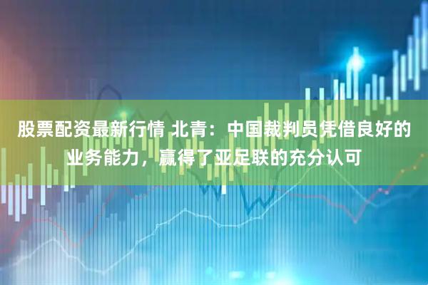 股票配资最新行情 北青：中国裁判员凭借良好的业务能力，赢得了亚足联的充分认可