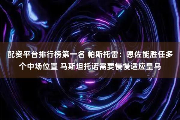 配资平台排行榜第一名 帕斯托雷：恩佐能胜任多个中场位置 马斯坦托诺需要慢慢适应皇马