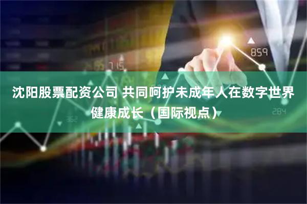 沈阳股票配资公司 共同呵护未成年人在数字世界健康成长（国际视点）