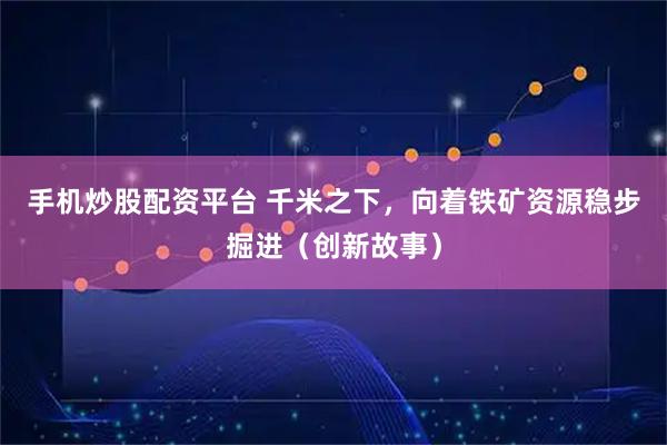手机炒股配资平台 千米之下，向着铁矿资源稳步掘进（创新故事）