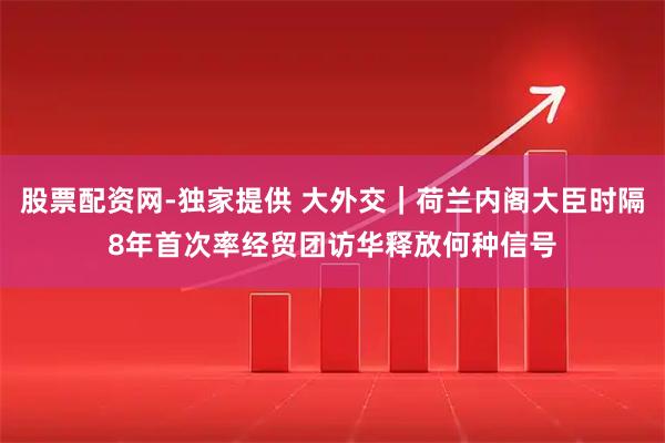 股票配资网-独家提供 大外交｜荷兰内阁大臣时隔8年首次率经贸团访华释放何种信号