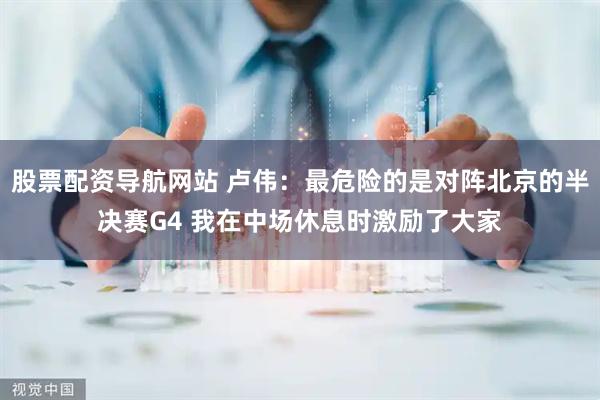 股票配资导航网站 卢伟：最危险的是对阵北京的半决赛G4 我在中场休息时激励了大家