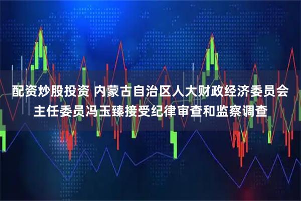 配资炒股投资 内蒙古自治区人大财政经济委员会主任委员冯玉臻接受纪律审查和监察调查