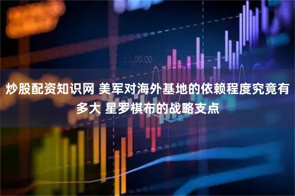 炒股配资知识网 美军对海外基地的依赖程度究竟有多大 星罗棋布的战略支点