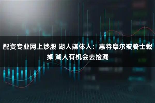 配资专业网上炒股 湖人媒体人：惠特摩尔被骑士裁掉 湖人有机会去捡漏