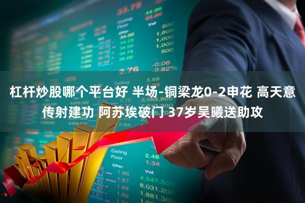 杠杆炒股哪个平台好 半场-铜梁龙0-2申花 高天意传射建功 阿苏埃破门 37岁吴曦送助攻