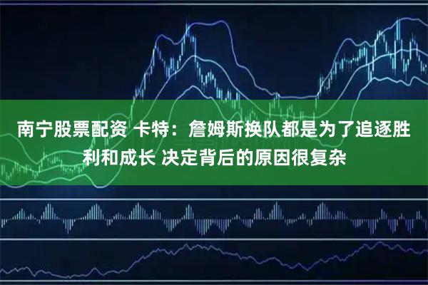 南宁股票配资 卡特：詹姆斯换队都是为了追逐胜利和成长 决定背后的原因很复杂