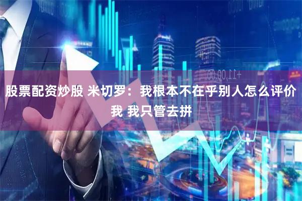 股票配资炒股 米切罗：我根本不在乎别人怎么评价我 我只管去拼