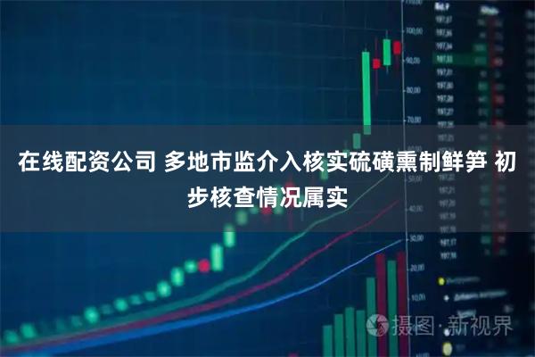 在线配资公司 多地市监介入核实硫磺熏制鲜笋 初步核查情况属实